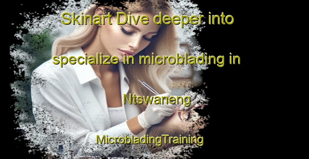 Skinart Dive deeper into specialize in microblading in Ntswaneng | MicrobladingTraining | MicrobladingClasses | SkinartTraining-South Africa