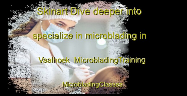 Skinart Dive deeper into specialize in microblading in Vaalhoek | MicrobladingTraining | MicrobladingClasses | SkinartTraining-South Africa