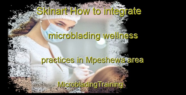 Skinart How to integrate microblading wellness practices in Mpeshewa area | MicrobladingTraining | MicrobladingClasses | SkinartTraining-South Africa