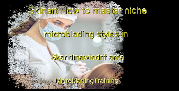 Skinart How to master niche microblading styles in Skandinawiedrif area | MicrobladingTraining | MicrobladingClasses | SkinartTraining-South Africa