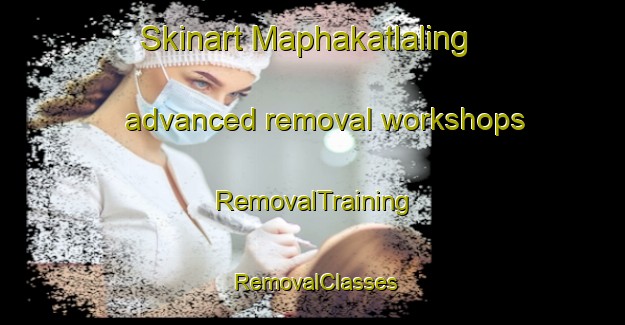 Skinart Maphakatlaling advanced removal workshops | RemovalTraining | RemovalClasses | SkinartTraining-South Africa